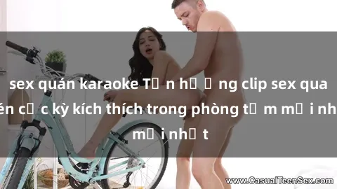 sex quán karaoke Tận hưởng clip sex quay lén cực kỳ kích thích trong phòng tắm mới nhất