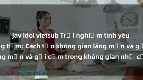jav idol vietsub Trải nghiệm tình yêu đậm chất sex phòng tắm: Cách tạo không gian lãng mạn và gợi cảm trong không gian nhỏ của bạn!