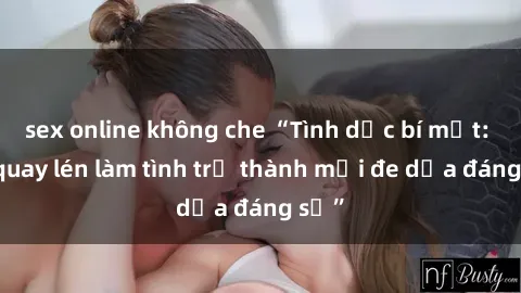 sex online không che “Tình dục bí mật: Khi quay lén làm tình trở thành mối đe dọa đáng sợ”