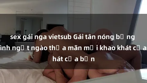 sex gái nga vietsub Gái tân nóng bỏng làm tình ngọt ngào thỏa mãn mọi khao khát của bạn