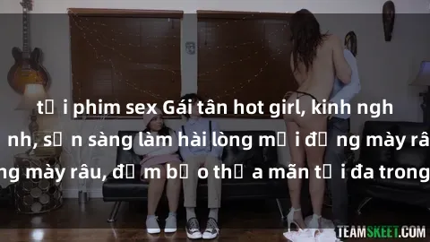 tải phim sex Gái tân hot girl, kinh nghiệm làm tình siêu đỉnh, sẵn sàng làm hài lòng mọi đấng mày râu, đảm bảo thỏa mãn tối đa trong mỗi cuộc vui.