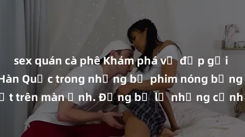 sex quán cà phê Khám phá vẻ đẹp gợi cảm của sex gái Hàn Quốc trong những bộ phim nóng bỏng đang gây sốt trên màn ảnh. Đừng bỏ lỡ những cảnh quay đầy gợi cảm và cuốn hút!