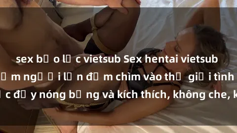 sex bạo lực vietsub Sex hentai vietsub không che - trải nghiệm người lớn đắm chìm vào thế giới tình dục đầy nóng bỏng và kích thích, không che, không che chờ đợi bạn.