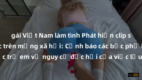 gái Việt Nam làm tình Phát hiện clip sex nữ sinh gây sốc trên mạng xã hội: Cảnh báo các bậc phụ huynh và giáo dục trẻ em về nguy cơ độc hại của việc lưu trữ và chia sẻ nội dung không lành mạnh.