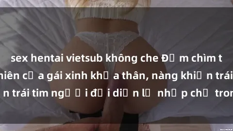 sex hentai vietsub không che Đắm chìm trong vẻ đẹp tự nhiên của gái xinh khỏa thân, nàng khiến trái tim người đối diện lỡ nhịp chỉ trong một cái nhìn.