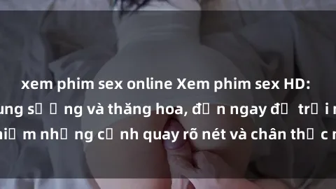 xem phim sex online Xem phim sex HD: Đỉnh cao của sự sung sướng và thăng hoa, đến ngay để trải nghiệm những cảnh quay rõ nét và chân thực nhất. Hãy cùng khám phá!