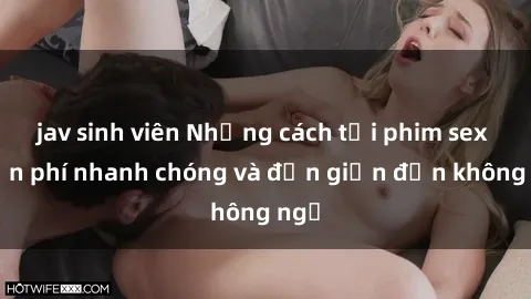 jav sinh viên Những cách tải phim sex miễn phí nhanh chóng và đơn giản đến không ngờ