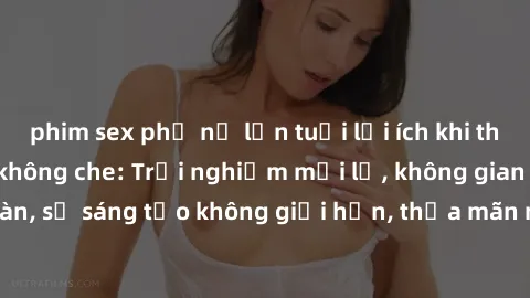 phim sex phụ nữ lớn tuổi lợi ích khi tham gia sex online không che: Trải nghiệm mới lạ, không gian an toàn, sự sáng tạo không giới hạn, thỏa mãn nhu cầu tình dục của bạn.
