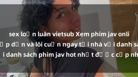 sex loạn luân vietsub Xem phim jav online: trải nghiệm hấp dẫn và lôi cuốn ngay tại nhà với danh sách phim jav hot nhất được cập nhật liên tục.