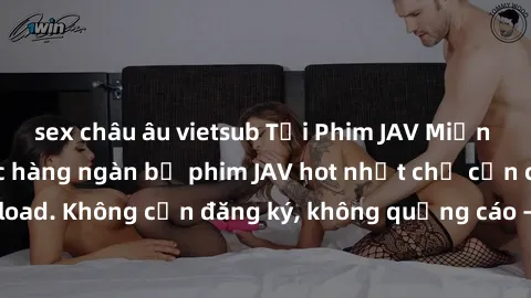 sex châu âu vietsub Tải Phim JAV Miễn Phí - Thưởng thức hàng ngàn bộ phim JAV hot nhất chỉ cần click download. Không cần đăng ký, không quảng cáo - Dễ dàng tải về và xem online!