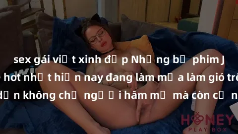 sex gái việt xinh đẹp Những bộ phim JAV idol không che hot nhất hiện nay đang làm mưa làm gió trên mạng, hấp dẫn không chỉ người hâm mộ mà còn cả những ai mới tìm hiểu về thể loại này!