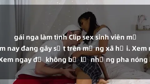 gái nga làm tình Clip sex sinh viên mới nhất hot nhất năm nay đang gây sốt trên mạng xã hội. Xem ngay để không bỏ lỡ những pha nóng không thể bỏ qua!
