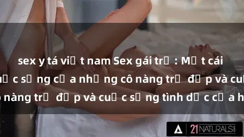 sex y tá việt nam Sex gái trẻ: Một cái nhìn sâu lắng vào cuộc sống của những cô nàng trẻ đẹp và cuộc sống tình dục của họ