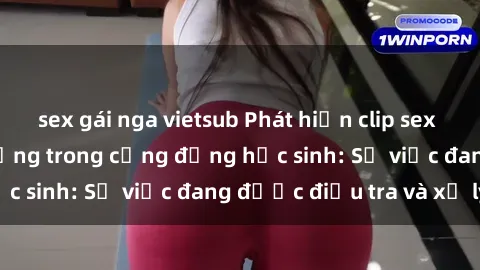 sex gái nga vietsub Phát hiện clip sex nữ sinh gây chấn động trong cộng đồng học sinh: Sự việc đang được điều tra và xử lý