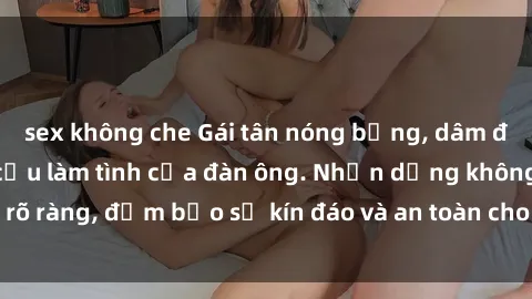 sex không che Gái tân nóng bỏng, dâm đãng thỏa mãn nhu cầu làm tình của đàn ông. Nhận dạng không rõ ràng, đảm bảo sự kín đáo và an toàn cho trải nghiệm tuyệt vời.
