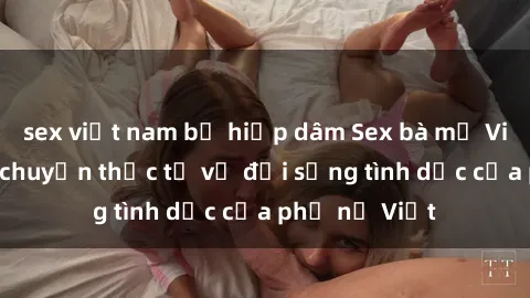 sex việt nam bị hiếp dâm Sex bà mẹ Việt Nam: Câu chuyện thực tế về đời sống tình dục của phụ nữ Việt