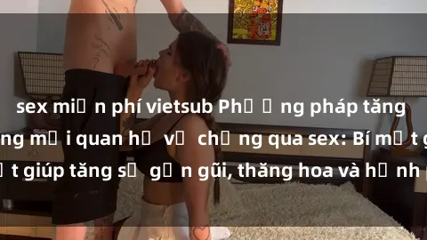 sex miễn phí vietsub Phương pháp tăng cường gắn kết trong mối quan hệ vợ chồng qua sex: Bí mật giúp tăng sự gần gũi, thăng hoa và hạnh phúc cho cặp đôi