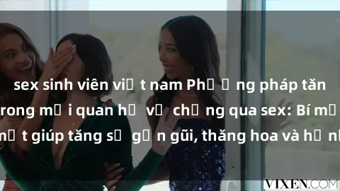 sex sinh viên việt nam Phương pháp tăng cường gắn kết trong mối quan hệ vợ chồng qua sex: Bí mật giúp tăng sự gần gũi, thăng hoa và hạnh phúc cho cặp đôi
