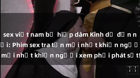 sex việt nam bị hiếp dâm Kinh dị đến nỗi không thể tin nổi: Phim sex tra tấn mới nhất khiến người xem phải phát sốt!