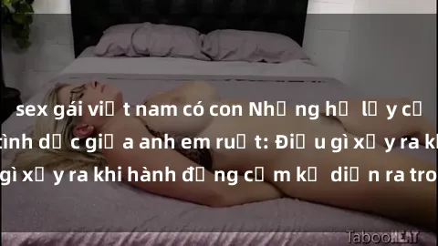 sex gái việt nam có con Những hệ lụy của việc có quan hệ tình dục giữa anh em ruột: Điều gì xảy ra khi hành động cấm kỵ diễn ra trong gia đình?