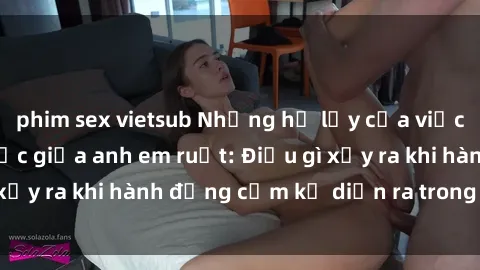 phim sex vietsub Những hệ lụy của việc có quan hệ tình dục giữa anh em ruột: Điều gì xảy ra khi hành động cấm kỵ diễn ra trong gia đình?