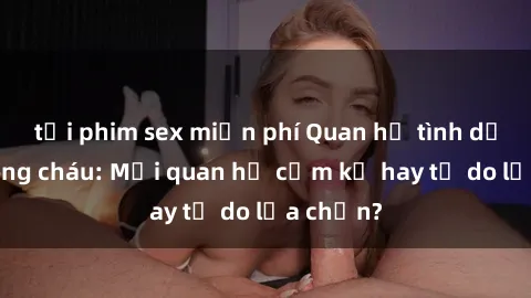 tải phim sex miễn phí Quan hệ tình dục giữa ông cháu: Mối quan hệ cấm kỵ hay tự do lựa chọn?
