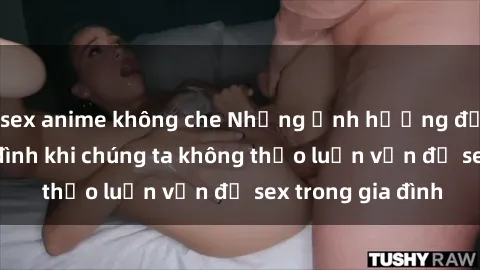 sex anime không che Những ảnh hưởng đến tình cảm gia đình khi chúng ta không thảo luận vấn đề sex trong gia đình