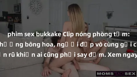 phim sex bukkake Clip nóng phòng tắm: Hít thở nồng nàn hương bông hoa, người đẹp vô cùng gợi cảm và quyến rũ khiến ai cũng phải say đắm. Xem ngay để trải nghiệm điều đặc biệt!