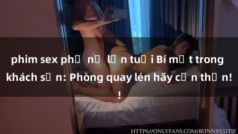 phim sex phụ nữ lớn tuổi Bí mật trong khách sạn: Phòng quay lén hãy cẩn thận!