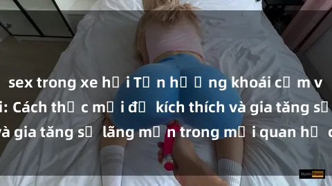 sex trong xe hơi Tận hưởng khoái cảm với sex ngoài trời: Cách thức mới để kích thích và gia tăng sự lãng mạn trong mối quan hệ của bạn!