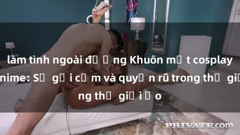 làm tình ngoài đường Khuôn mặt cosplay sex anime: Sự gợi cảm và quyến rũ trong thế giới ảo
