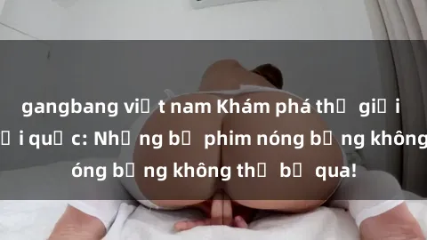 gangbang việt nam Khám phá thế giới phim sex ngoại quốc: Những bộ phim nóng bỏng không thể bỏ qua!