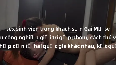 sex sinh viên trong khách sạn Gái Mỹ sex Việt Nam: Khi nền công nghiệp giải trí gặp phong cách thú vị và hấp dẫn từ hai quốc gia khác nhau, kết quả thú vị không thể bỏ qua.