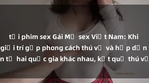 tải phim sex Gái Mỹ sex Việt Nam: Khi nền công nghiệp giải trí gặp phong cách thú vị và hấp dẫn từ hai quốc gia khác nhau, kết quả thú vị không thể bỏ qua.