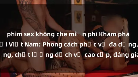 phim sex không che miễn phí Khám phá thế giới của gái gọi Việt Nam: Phong cách phục vụ đa dạng, chất lượng dịch vụ cao cấp, đáng giá mọi khoản chi phí