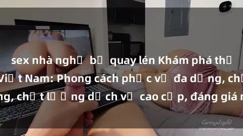 sex nhà nghỉ bị quay lén Khám phá thế giới của gái gọi Việt Nam: Phong cách phục vụ đa dạng, chất lượng dịch vụ cao cấp, đáng giá mọi khoản chi phí