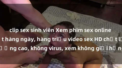 clip sex sinh viên Xem phim sex online miễn phí, cập nhật hàng ngày, hàng triệu video sex HD chất lượng cao, không virus, xem không giới hạn, hoàn toàn miễn phí.