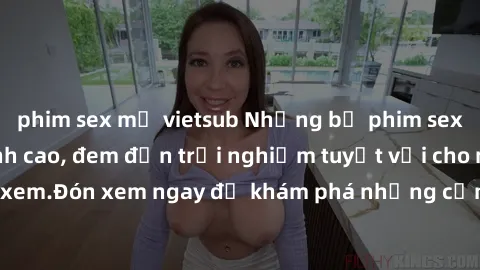 phim sex mỹ vietsub Những bộ phim sex không che HD đỉnh cao, đem đến trải nghiệm tuyệt vời cho người xem.Đón xem ngay để khám phá những cảnh quay đẹp mắt và kích thích.