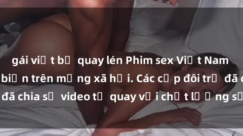 gái việt bị quay lén Phim sex Việt Nam HD ngày càng phổ biến trên mạng xã hội. Các cặp đôi trẻ đã chia sẻ video tự quay với chất lượng sắc nét, gợi cảm.