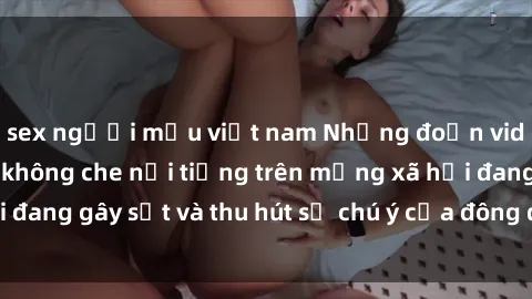 sex người mẫu việt nam Những đoạn video sex Việt Nam không che nổi tiếng trên mạng xã hội đang gây sốt và thu hút sự chú ý của đông đảo người xem.