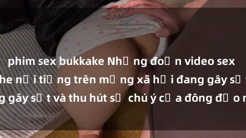 phim sex bukkake Những đoạn video sex Việt Nam không che nổi tiếng trên mạng xã hội đang gây sốt và thu hút sự chú ý của đông đảo người xem.