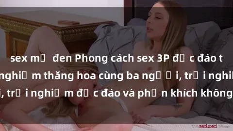 sex mỹ đen Phong cách sex 3P độc đáo tại Việt Nam: Kinh nghiệm thăng hoa cùng ba người, trải nghiệm độc đáo và phấn khích không thể bỏ lỡ!