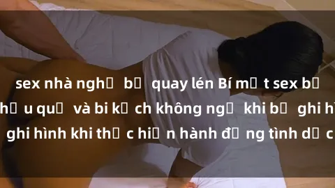 sex nhà nghỉ bị quay lén Bí mật sex bị quay lén: Những hậu quả và bi kịch không ngờ khi bị ghi hình khi thực hiện hành động tình dục mà không biết.