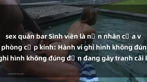 sex quán bar Sinh viên là nạn nhân của video quay lén trong phòng cấp kính: Hành vi ghi hình không đúng đắn đang gây tranh cãi lớn