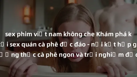 sex phim việt nam không che Khám phá không khí độc đáo tại sex quán cà phê độc đáo - nơi kết hợp giữa thưởng thức cà phê ngon và trải nghiệm độc đáo của không gian sex shop.