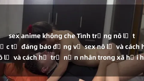 sex anime không che Tình trạng nô lệ tình dục: Những thực tế đáng báo động về sex nô lệ và cách hỗ trợ nạn nhân trong xã hội hiện nay