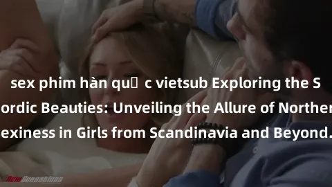 sex phim hàn quốc vietsub Exploring the Sensual Charms of Nordic Beauties: Unveiling the Allure of Northern European Sexiness in Girls from Scandinavia and Beyond. Discover the Seductive Secrets of No