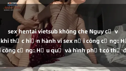 sex hentai vietsub không che Nguy cơ vi phạm pháp luật khi thực hiện hành vi sex nơi công cộng: Hậu quả và hình phạt có thể đối mặt