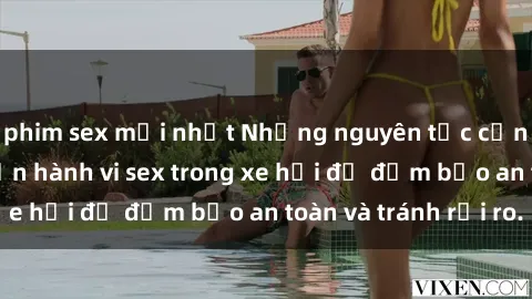 phim sex mới nhất Những nguyên tắc cần nhớ khi thực hiện hành vi sex trong xe hơi để đảm bảo an toàn và tránh rủi ro.