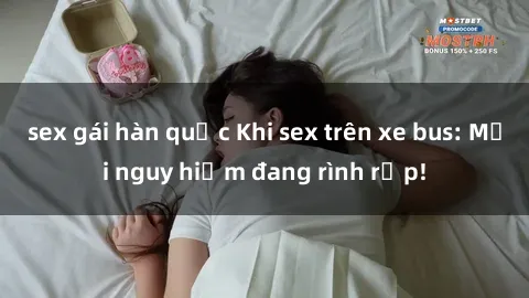 sex gái hàn quốc Khi sex trên xe bus: Mối nguy hiểm đang rình rập!